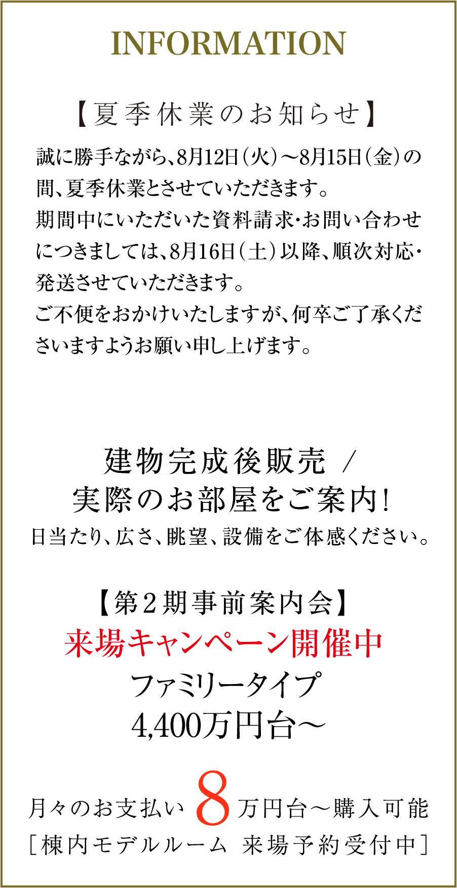 【夏季休業のお知らせ】誠に勝手ながら、8月12日(火)〜8月15日(金)の間、夏季休業とさせていただきます。期間中にいただいた資料請求・お問い合わせにつきましては、8月16日(土)以降、順次対応・発送させていただきます。ご不便をおかけいたしますが、何卒ご了承くださいますようお願い申し上げます。|建物完成後販売 / 実際のお部屋をご案内!日当たり、広さ、眺望、設備をご体感ください。|【第2期事前案内会開催中】来場キャンペーン開催中 ファミリータイプ 4,400万円台〜|月々のお支払い8万円台〜購入可能(棟内モデルルーム 来場予約受付中)